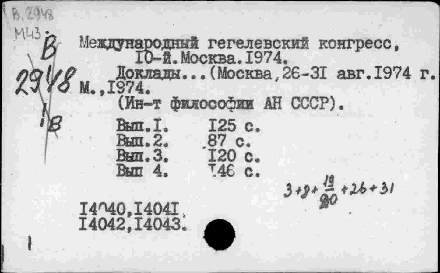 ﻿Ь Международный гегелевский конгресс, &	10-й.Москва.1974.
Доклада...(Москва,26-31 авг.1974 г
М. ,1974.
(Ин-т философии АН СССР).
Вып.1.	125	с
Выл.2.	.87 с.
Внп.З.	120	с
Выл 4.	Т46	с
14'40,14041,
14042,14043.
